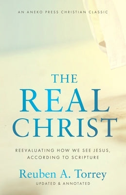 The Real Christ: Reevaluating How We See Jesus, According to Scripture by Torrey, Reuben a.