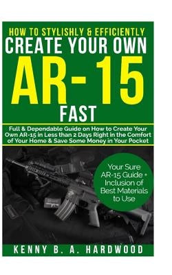 How to Stylishly & Efficiently Create Your Own AR-15 Fast: Full & Dependable Guide on How to Create Your Own AR-15 in Less than 2 days Right in the Co by Hardwood, Kenny B. a.