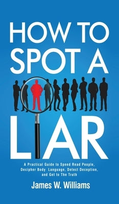 How to Spot a Liar: A Practical Guide to Speed Read People, Decipher Body Language, Detect Deception, and Get to The Truth by W. Williams, James