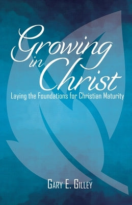 Growing in Christ: Laying the Foundations for Christian Maturity by Gilley, Gary E.