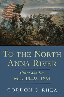 To the North Anna River: Grant and Lee, May 13-25, 1864 by Rhea, Gordon C.