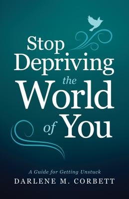 Stop Depriving the World of You: A Guide for Getting Unstuck by Corbett, Darlene