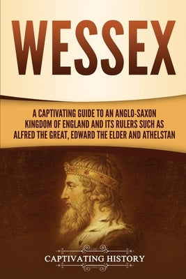 Wessex: A Captivating Guide to an Anglo-Saxon Kingdom of England and Its Rulers Such as Alfred the Great, Edward the Elder, an by History, Captivating