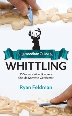 Intermediate Guide to Whittling: 15 Secrets Wood Carvers Should Know to Get Better by Feldman, Ryan