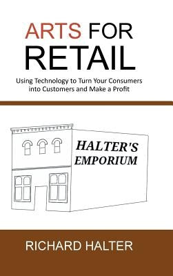 Arts for Retail: Using Technology to Turn Your Consumers Into Customers and Make a Profit by Halter, Richard