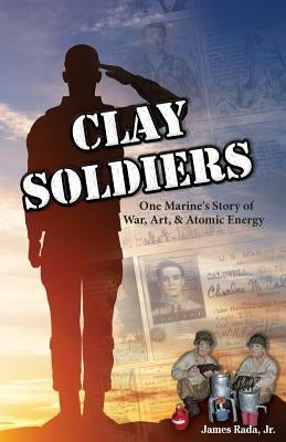 Clay Soldiers: One Marine's Story of War, Art & Atomic Energy by Rada Jr, James
