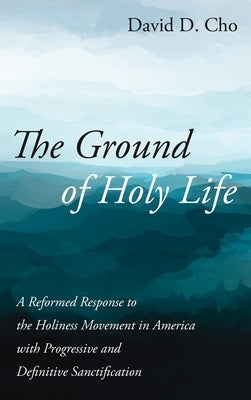 The Ground of Holy Life: A Reformed Response to the Holiness Movement in America with Progressive and Definitive Sanctification by Cho, David D.