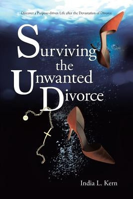 Surviving the Unwanted Divorce: Discover a Purpose-driven Life after the Devastation of Divorce by Kern, India L.