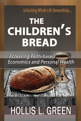 The Children's Bread: Accessing Faith-Based Economics and Personal Wealth by Unlocking Whole Life Stewardship by Green, Hollis L.