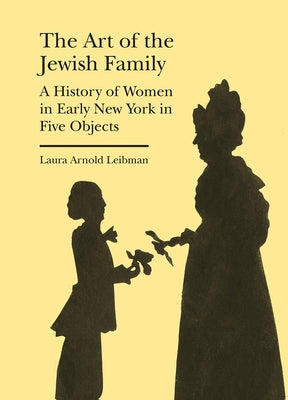 The Art of the Jewish Family: A History of Women in Early New York in Five Objects by Leibman, Laura Arnold