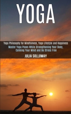 Yoga: Master Yoga Poses While Strengthening Your Body, Calming Your Mind and Be Stress Free (Yoga Philosophy for Mindfulness by Solloway, Julia