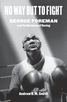 No Way But to Fight: George Foreman and the Business of Boxing by Smith, Andrew R.