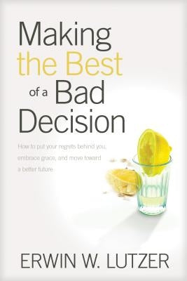 Making the Best of a Bad Decision: How to Put Your Regrets Behind You, Embrace Grace, and Move Toward a Better Future by Lutzer, Erwin W.
