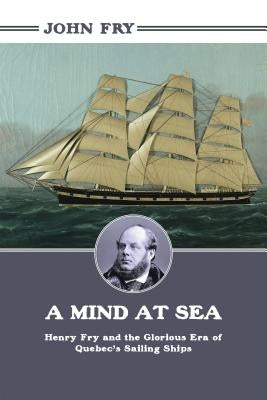 A Mind at Sea: Henry Fry and the Glorious Era of Quebec's Sailing Ships by Fry, John