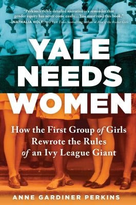 Yale Needs Women: How the First Group of Girls Rewrote the Rules of an Ivy League Giant by Gardiner Perkins, Anne