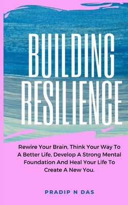 Building Resilience: Rewire Your Brain, Think Your Way To A Better Life, Develop A Strong Mental Foundation And Heal Your Life To Create A by Das, Pradip N.