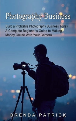 Photography Business: Build a Profitable Photography Business Today (A Complete Beginner's Guide to Making Money Online With Your Camera) by Patrick, Brenda
