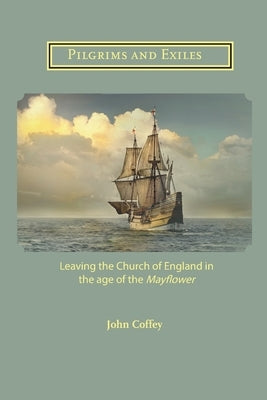 Pilgrims and Exiles: Leaving the Church of England in the age of the Mayflower by Coffey, John