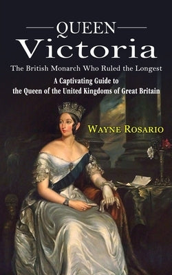 Queen Victoria: The British Monarch Who Ruled the Longest (A Captivating Guide to the Queen of the United Kingdoms of Great Britain) by Rosario, Wayne