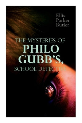 The Mysteries of Philo Gubb, School Detective: 17 Mysterious Cases: The Hard-Boiled Egg, The Pet, The Eagle's Claws, The Un-Burglars, The Dragon's Eye by Butler, Ellis Parker