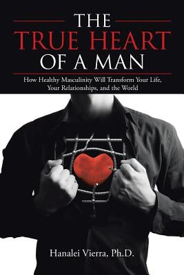The True Heart of a Man: How Healthy Masculinity Will Transform Your Life, Your Relationships, and the World by Vierra, Ph. D. Hanalei