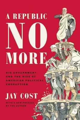 A Republic No More: Big Government and the Rise of American Political Corruption by Cost, Jay