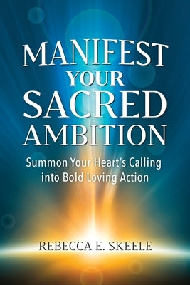 Manifest Your Sacred Ambition: Summons Your Heart's Calling into Bold, Loving Action by Skeele, Rebecca E.