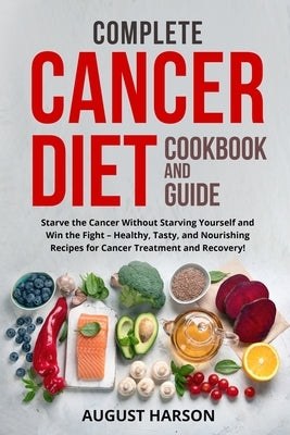 Complete Cancer Diet Cookbook and Guide: Starve the Cancer Without Starving Yourself and Win the Fight - Healthy, Tasty, and Nourishing Recipes for Ca by Harson, August