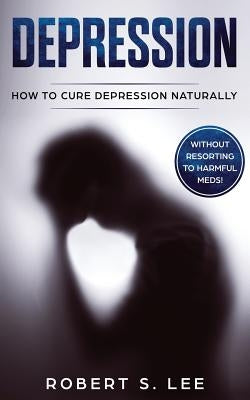 Depression: How to Cure Depression Naturally Without Resorting to Harmful Meds by Lee, Robert