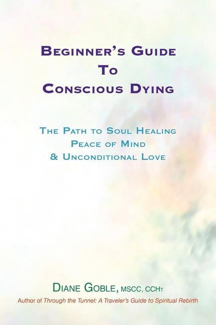 Beginner's Guide to Conscious Dying: The Path to Soul Healing, Peace of Mind & Unconditional Love by Goble, Diane