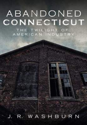 Abandoned Connecticut: The Twilight of American Industry by Washburn, J. R.