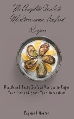 The Complete Guide to Mediterranean Seafood Recipes: Health and Tasty Seafood Recipes to Enjoy Your Diet and Boost Your Metabolism by Morton, Raymond