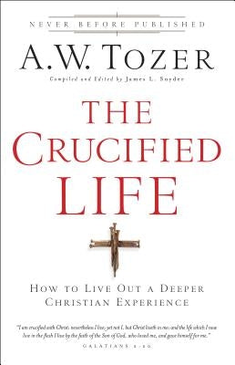 The Crucified Life: How to Live Out a Deeper Christian Experience by Tozer, A. W.