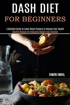 Dash Diet for Beginners: A Detailed Guide to Lower Blood Pressure & Improve Your Health (Healthy Recipes for Naturally Weight Loss Solution) by Smail, Simon