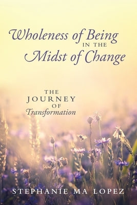 Wholeness of Being in the Midst of Change: The Journey of Transformation by Lopez, Stephanie Ma