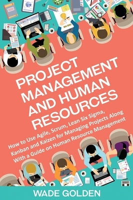 Project Management and Human Resources: How to Use Agile, Scrum, Lean Six Sigma, Kanban and Kaizen for Managing Projects Along with a Guide on Human R by Golden, Wade