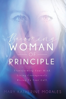 Becoming Woman of Principle: Transforming Your Mind, Living Courageously, and Rising to Your Call by Mary, Morales Katherine