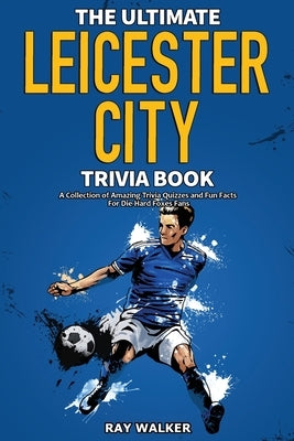 The Ultimate Leicester City FC Trivia Book: A Collection of Amazing Trivia Quizzes and Fun Facts for Die-Hard Foxes Fans! by Walker, Ray