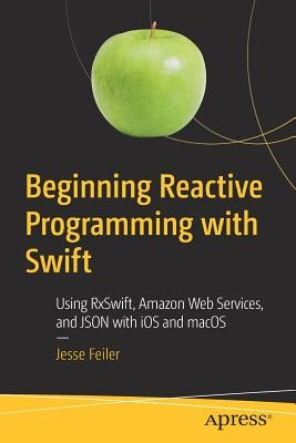 Beginning Reactive Programming with Swift: Using Rxswift, Amazon Web Services, and Json with IOS and Macos by Feiler, Jesse