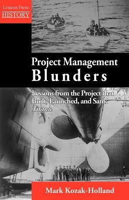 Project Management Blunders: Lessons from the Project That Built, Launched, and Sank Titanic by Kozak-Holland, Mark