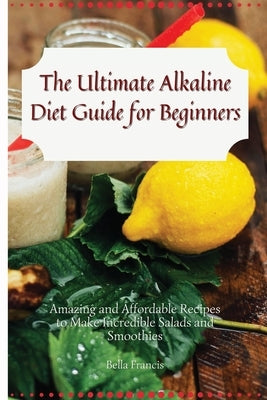 The Ultimate Alkaline Diet Guide for Beginners: Amazing and Affordable Recipes to Make Incredible Salads and Smoothies by Francis, Bella