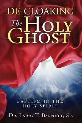 De-Cloaking The Holy Ghost: Baptism in the Holy Spirit by Barnett, Sr. Larry T.