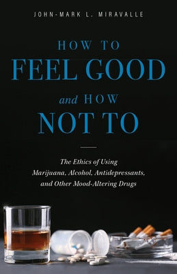 How to Feel Good and How Not to: The Ethics of Using Marijuana, Alcohol, Antidepressants, and Other Mood-Altering Drugs by Miravalle, John-Mark L.