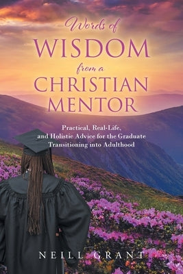 Words of Wisdom From a Christian Mentor: Practical, Real-Life, and Holistic Advice for the Graduate Transitioning into Adulthood by Grant, Neill