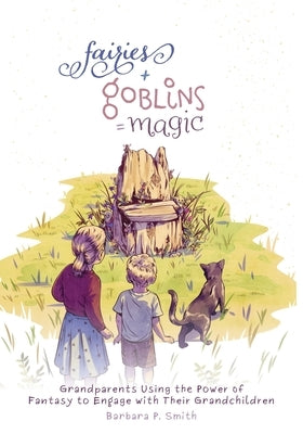Fairies + Goblins = Magic: Grandparents Using the Power of Fantasy to Engage with Their Grandchildren by Smith, Barbara P.