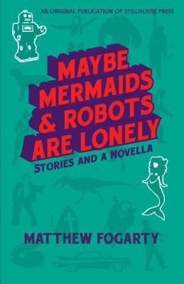 Maybe Mermaids & Robots are Lonely: Stories and a Novella by Fogarty, Matthew