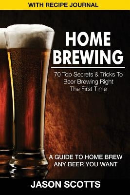 Home Brewing: 70 Top Secrets & Tricks to Beer Brewing Right the First Time: A Guide to Home Brew Any Beer You Want (with Recipe Jour by Scotts, Jason