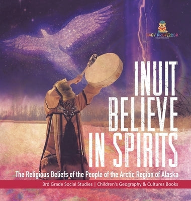 Inuit Believe in Spirits: The Religious Beliefs of the People of the Arctic Region of Alaska 3rd Grade Social Studies Children's Geography & Cul by Baby Professor