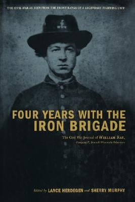 Four Years with the Iron Brigade: The Civil War Journal of William Ray, Company F, Seventh Wisconsin Volunteers by Herdegen, Lance