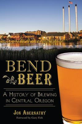 Bend Beer: A History of Brewing in Central Oregon by Abernathy, Jon